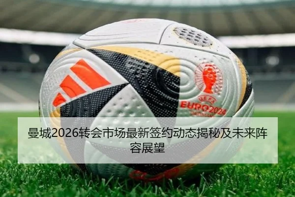 曼城2026转会市场最新签约动态揭秘及未来阵容展望
