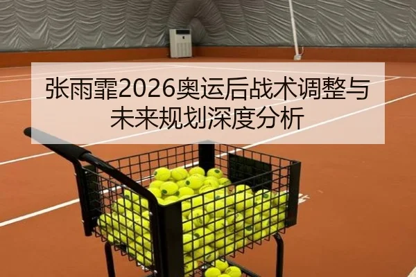 张雨霏2026奥运后战术调整与未来规划深度分析